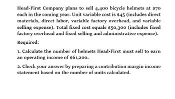 Head-First Company plans to sell 4,400 bicycle helmets at $70
each in the coming year. Unit variable cost is $45 (includes direct
materials, direct labor, variable factory overhead, and variable
selling expense). Total fixed cost equals $50,300 (includes fixed
factory overhead and fixed selling and administrative expense).
Required:
1. Calculate the number of helmets Head-First must sell to earn
an operating income of $61,200.
2. Check your answer by preparing a contribution margin income
statement based on the number of units calculated.