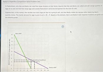 Apply It: Imperfect Competition Aplia Problem Sets
In Pasturetown, only Alex and Becky can raise free-range chickens on their farms. Assume that Alex and Becky can collect and sell a large quantity of
eggs at no cost and that free-range eggs sold outside Pasturetown cannot be transported into the town for sale.
Suppose that, in this market, Alex decides how many eggs per day he is going to sell, and then Becky makes her decision after observing Alex's
quantity choice. The market demand for eggs is given by Q=20-P. Based on this demand, Alex's and Becky's best-response functions are given on
the following graph.
BECKY'S QUANTITY (Gross of eggs per day)
20
18
10
6
N
Alex's BRF
Stackelberg Equilibrium
+Point 2
10 12 14 16
18
20
Becky's BRF
?