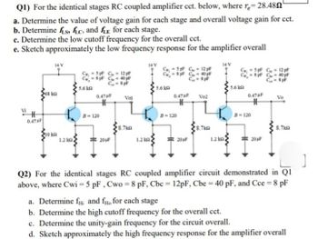 Q1) For the identical stages RC coupled amplifier cct. below, where re=28.480"
a. Determine the value of voltage gain for each stage and overall voltage gain for cct.
b. Determine fis, fic, and E for each stage.
c. Determine the low cutoff frequency for the overall cct.
e. Sketch approximately the low frequency response for the amplifier overall
0.47
14 V
5pF C-12 pF
8 pF C 40 pF
8 pF C
C-8 p
5pF C
= 8pF C
12pF
40 pF
C-8 p
5.6 kQ
5.6 k
5.6 kQ
68 kn
0.47 F
Vol
0.47 F
Vo2
0.47 F
Vo
B-120
B-120
B-120
8.7k
8.7k
8.7km
10 kn
1.2 kn
20µF
1.2 km
20µF
1.2 km
20µF
Q2) For the identical stages RC coupled amplifier circuit demonstrated in Q1
above, where Cwi=5 pF, Cwo = 8 pF, Cbc = 12pF, Cbe = 40 pF, and Cce = 8 pF
a. Determine fand fo for each stage
b. Determine the high cutoff frequency for the overall cct.
c. Determine the unity-gain frequency for the circuit overall.
d. Sketch approximately the high frequency response for the amplifier overall