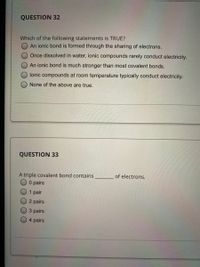 QUESTION 32
Which of the following statements is TRUE?
An ionic bond is formed through the sharing of electrons.
Once dissolved in water, ionic compounds rarely conduct electricity.
An ionic bond is much stronger than most covalent bonds.
lonic compounds at room temperature typically conduct electricity.
None of the above are true.
QUESTION 33
A triple covalent bond contains
O pairs
of electrons.
1 pair
2 pairs
3 pairs
4 pairs
