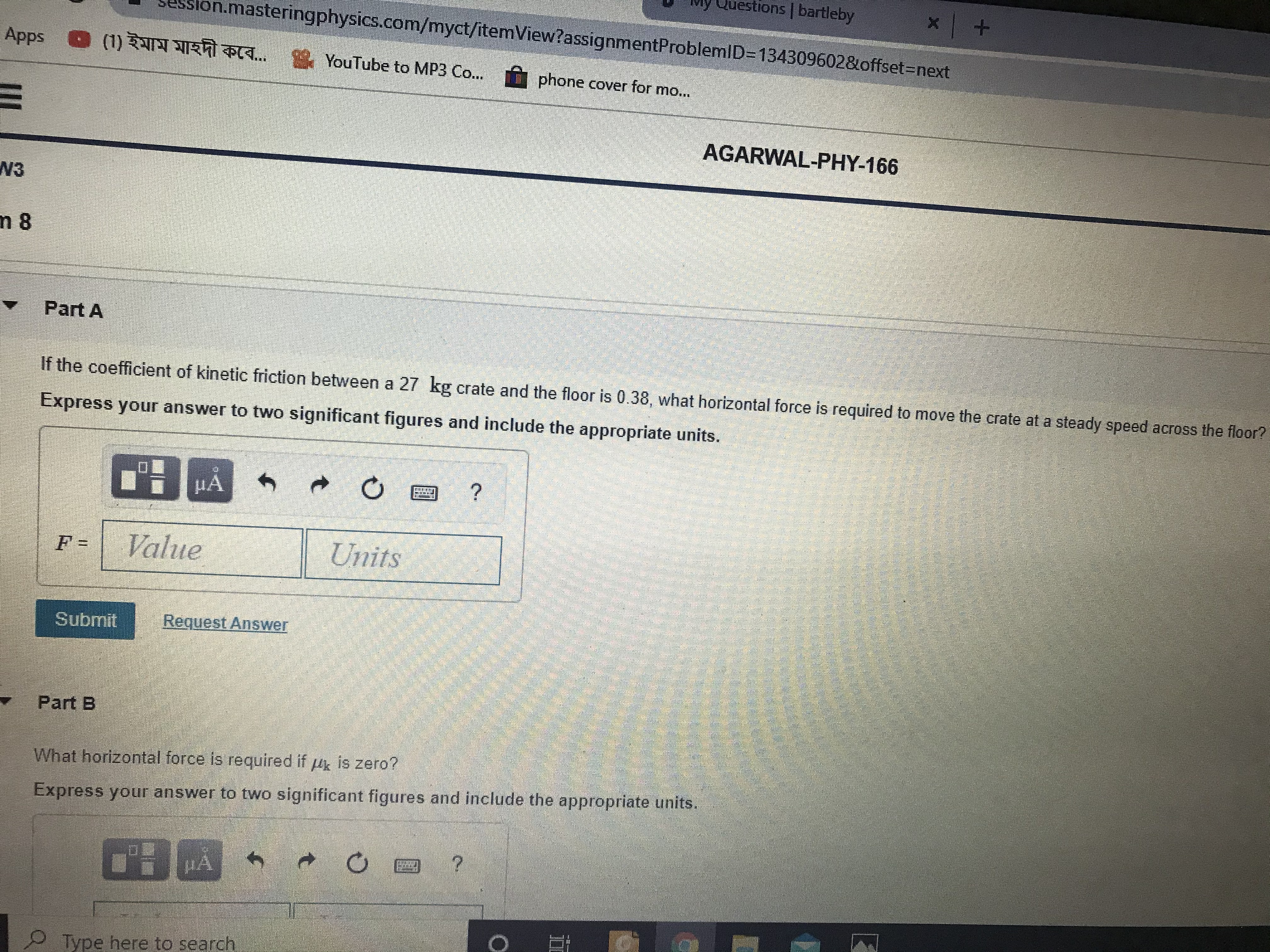 vly Questions bartleby
.masteringphysics.com/myct/itemView?assignmentProblemlD=134309602&offset3Dnext
Apps
(1) ইমাম মাহদী কবে... YouTube to MP3 Co..
phone cover for mo...
AGARWAL-PHY-166
W3
n 8
Part A
If the coefficient of kinetic friction between a 27 kg crate and the floor is 0.38, what horizontal force is required to move the crate at a steady speed across the floor?
Express your answer to two significant figures and include the appropriate units.
Value
Units
Submit
Request Answer
Part B
What horizontal force is required if u is zero?
Hk
Express your answer to two significant figures and include the appropriate units.
MA
Type here to search
%3D
