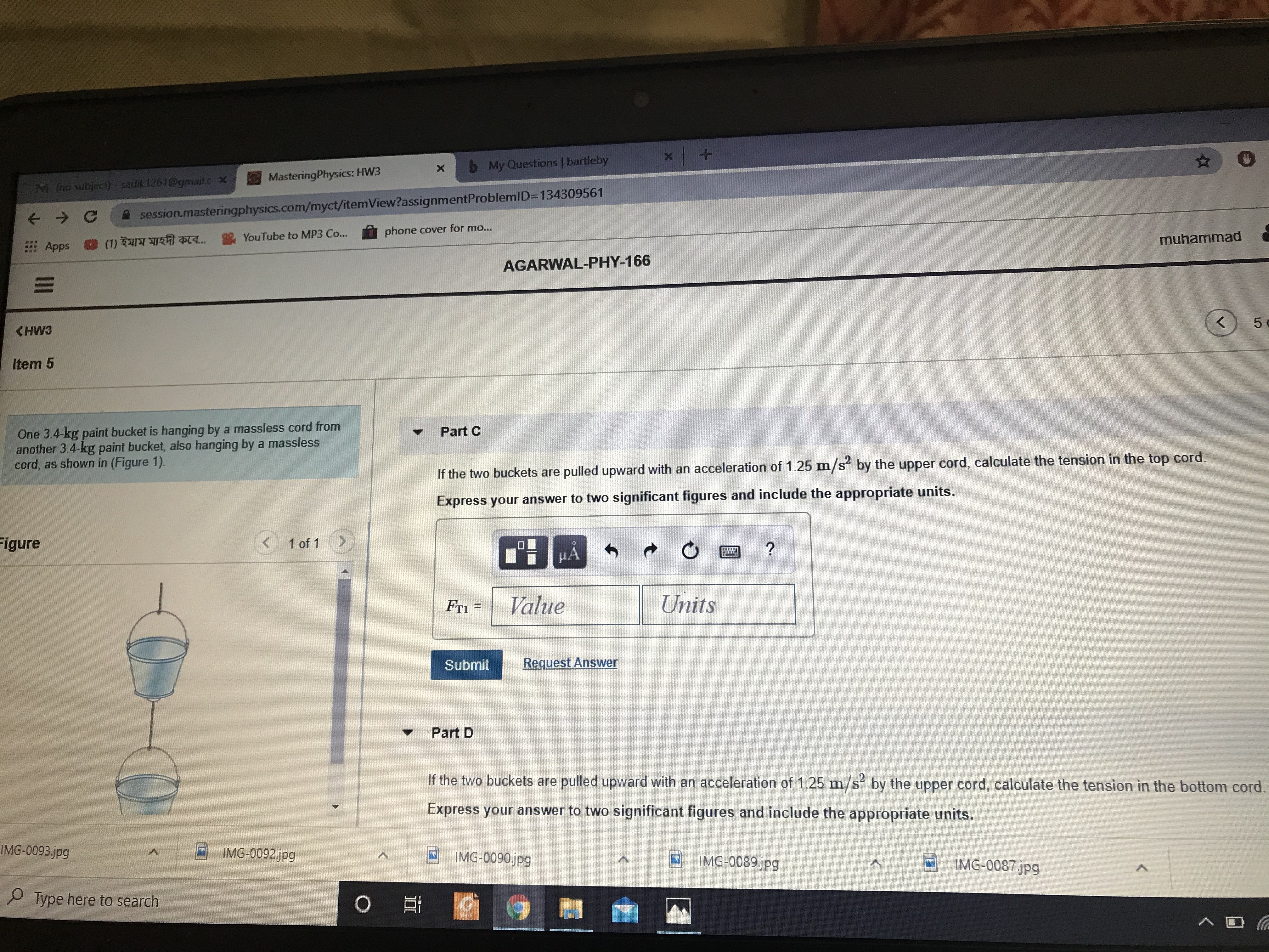 6 My Questions | bartleby
MasteringPhysics: HW3
M (no subject) sadik1261@gmail.c x
A session.masteringphysics.com/myct/itemView?assignmentProblemID=134309561
phone cover for mo...
YouTube to MP3 Co...
muhammad
Apps
(1) ইমাম মাহদী কবে..
AGARWAL-PHY-166
5
KHW3
Item 5
One 3.4-kg paint bucket is hanging by a massless cord from
another 3.4-kg paint bucket, also hanging by a massless
cord, as shown in (Figure 1).
Part C
If the two buckets are pulled upward with an acceleration of 1.25 m/s by the upper cord, calculate the tension in the top cord.
Express your answer to two significant figures and include the appropriate units.
Figure
(G)
1 of 1
HA
Fri =
Value
Units
%3D
Submit
Request Answer
Part D
If the two buckets are pulled upward with an acceleration of 1.25 m/s by the upper cord, calculate the tension in the bottom cord.
Express your answer to two significant figures and include the appropriate units.
IMG-0093.jpg
IMG-0092jpg
IMG-0090.jpg
IMG-0089jpg
IMG-0087.jpg
P Type here to search
