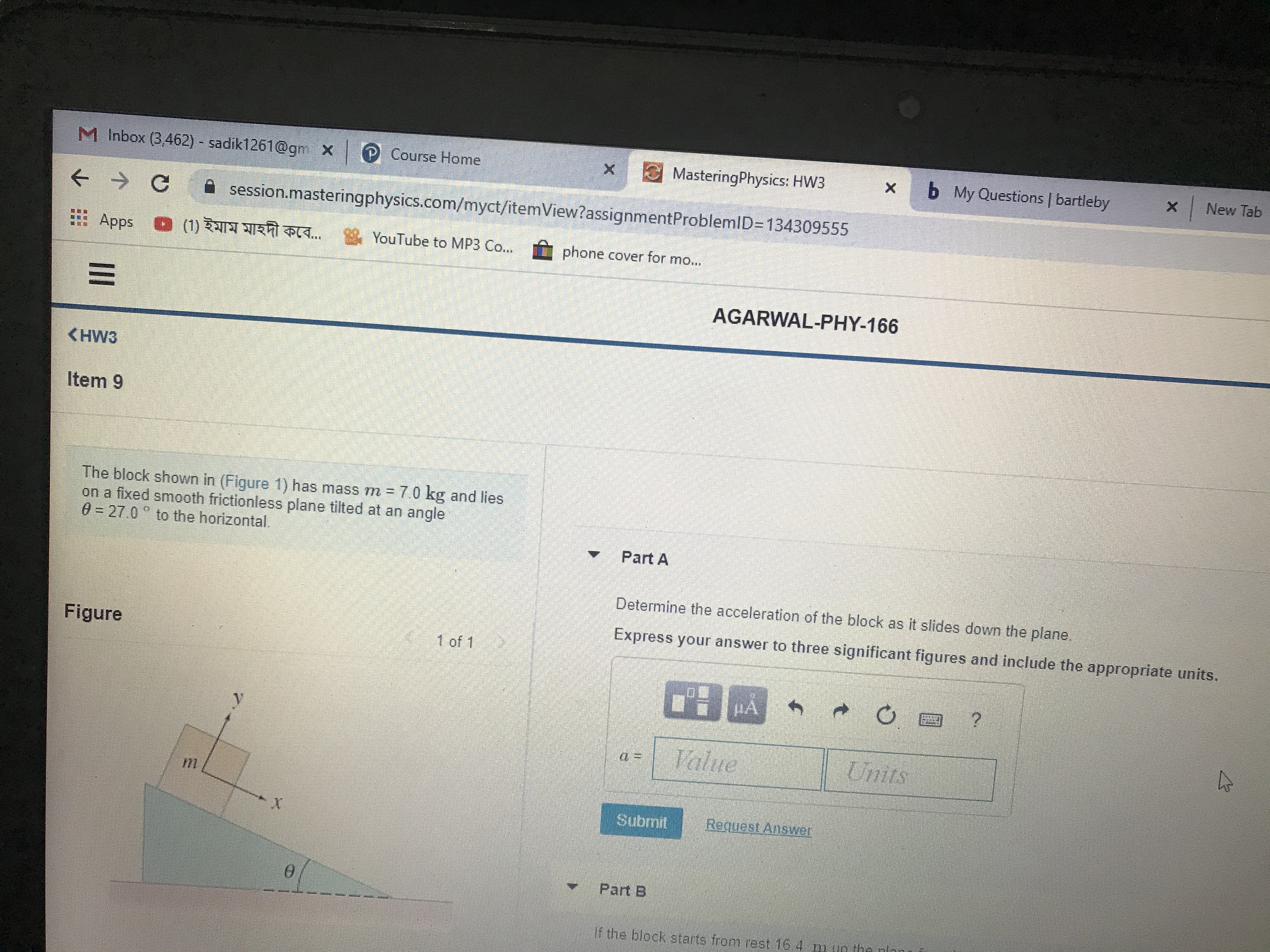 M Inbox (3,462) - sadik1261@gm X
P Course Home
E MasteringPhysics: HW3
b My Questions | bartleby
| New Tab
A session.masteringphysics.com/myct/itemView?assignmentProblemlD=134309555
Apps
(1) ইমাম মাহদী কবে..
* YouTube to MP3 Co...
phone cover for mo...
AGARWAL-PHY-166
<HW3
Item 9
The block shown in (Figure 1) has mass m = 7.0 kg and lies
on a fixed smooth frictionless plane tilted at an angle
0= 27.0 to the horizontal.
Part A
Determine the acceleration of the block as it slides down the plane.
Express your answer to three significant figures and include the appropriate units.
Figure
1 of 1
Value
Units
Subrnit
Request Answer
Part B
If the block starts from rest 16 4 m un the plan
II
