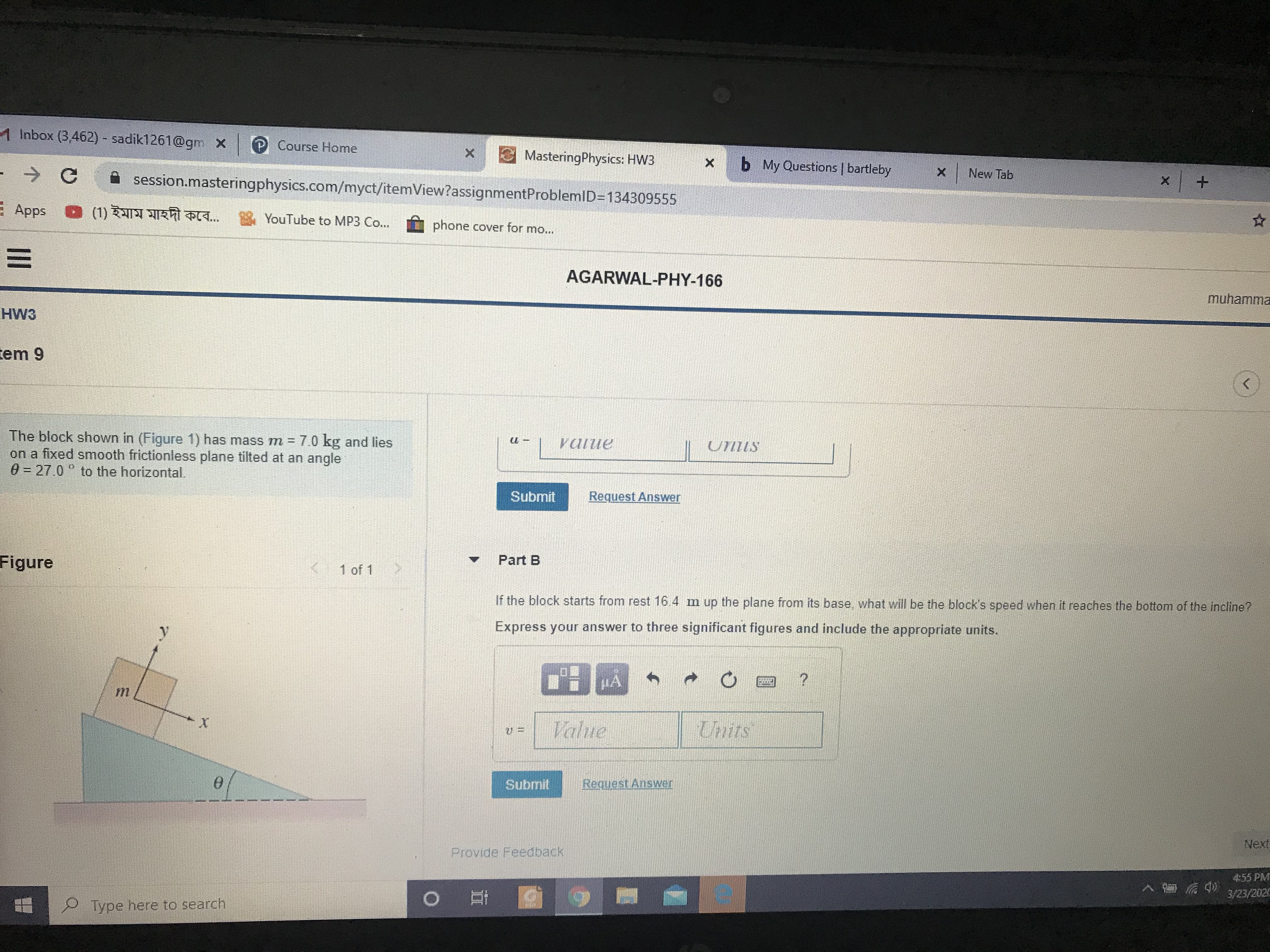 1 Inbox (3,462) - sadik1261@gm x
P Course Home
MasteringPhysics: HW3
Ca session.masteringphysics.com/myct/itemView?assignmentProblemlD=D134309555
b My Questions | bartleby
->
X New Tab
+.
E Apps
(1) ইমাম মাহদী কবে...
YouTube to MP3 Co...
phone cover for mo...
AGARWAL-PHY-166
muhamma
HW3
tem 9
The block shown in (Figure 1) has mass m = 7.0 kg and lies
on a fixed smooth frictionless plane tilted at an angle
0 = 27.0° to the horizontal.
vatue
UTIZIS
Submit
Request Answer
Figure
(1 of 1
Part B
If the block starts from rest 16 4 m up the plane from its base, what will be the block's speed when it reaches the bottom of the incline?
Express your answer to three significant figures and include the appropriate units.
HA
Value
Unts
Submit
Request Answer
Next
Provide Feedback
4:55 PM
3/23/2020
Type here to search
II
