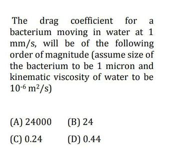 The drag coefficient for a
bacterium moving in water at 1
mm/s, will be of the following
order of magnitude (assume size of
the bacterium to be 1 micron and
kinematic viscosity of water to be
10-6 m²/s)
(A) 24000
(C) 0.24
(B) 24
(D) 0.44