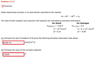 Problem 17.17
x Incorrect.
Nickel experiences corrosion in an acid solution according to the reaction
Ni + 2H+ →→ Ni2+ + H₂
The rates of both oxidation and reduction half-reactions are controlled by activation polarization.
For Nickel
V(Ni/Ni2+) = -0.25 V
io = 10-8 A/cm²
B = 0.10
8.03e-14
(b) Compute the value of the corrosion potential.
(a) Compute the rate of oxidation of Ni given the following activation polarization data above.
mol/(cm²-s)
-0.019
For Hydrogen
V
V(H+/H2) = 0 V
To = 6 x 10-7 A/cm²
B = -0.08