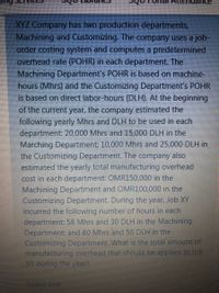 XYZ Company has two production departments,
Machining and Customizing. The company uses a job-
order costing system and computes a predetermined
overhead rate (POHR) in each department. The
Machining Department's POHR is based on machine-
hours (Mhrs) and the Customizing Department's POHR
is based on direct labor-hours (DLH). At the beginning
of the current year, the company estimated the
following yearly Mhrs and DLH to be used in each
department: 20,000 Mhrs and 15,000 DLH in the
Marching Department; 10,000 Mhrs and 25,000 DLH in
the Customizing Department. The company also
estimated the yearly total manufacturing overhead
cost in each department: OMR150,000 in the
Machining Department and OMR100,000 in the
Customizing Department. During the year, Job XY
incurred the following numbber of hours in each
department: 58 Mhrs and 30 DLH in the Machining
Department; and 80 Mhrs and 50 DLH in the-
Customizing Department. What is the total amount of
manufacturing overhead that should be applied to Job
XY during the year?
Select one
