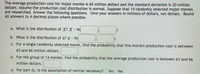 The average production cost for major movies is 65 million dollars and the standard deviation is 20 million
dollars. Assume the production cost distribution is normal. Suppose that 14 randomly selected major movies
are researched. Answer the following questions. Give your answers in millions of dollars, not dollars. Round
all answers to 4 decimal places where possible.
a. What is the distribution of X? X N(
b. What is the distribution of z? 7 - N(
c. For a single randomly selected movie, find the probability that this movie's production cost is between
63 and 66 million dollars.
d. For the group of 14 movies, find the probability that the average production cost is between 63 and 66
million dollars.
e. For part d), is the assumption of normal necessary? No Yes
