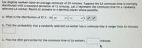 Los Angeles workers have an average commute of 29 minutes. Suppose the LA commute time is normally
distributed with a standard deviation of 12 minutes. Let X represent the commute time for a randomly
selected LA worker. Round all answers to 4 decimal places where possible.
a. What is the distribution of X? X N( 29
V, 12
b. Find the probability that a randomly selected LA worker has a commute that is longer than 34 minutes.
C. Find the 85th percentile for the commute time of LA workers.
minutes
