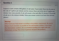 Question 1
Suppose a tank contains 600 gallons of salt water. If pure water flows into the tank at
the rate of 7 gallons per minute and the mixture flows out at the rate of 3 gallons per
minute, how many pounds of salt will remain in the tank after 21 minutes if 30 pounds
of salt are in the mixture initially? (Give your answer correct to at least three decimal
places.)
Warning!
Only round your final answer according to the problem requirements. Be sure to
keep as much precision as possible for the intermediate numbers. If you round
the intermediate numbers, the accumulated rounding error might make your
final answer wrong. (This is true in general, not just in this problem.)
