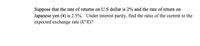 Suppose that the rate of returns on U.S dollar is 2% and the rate of return on
Japanese yen (¥) is 2.5%. Under interest parity, find the ratio of the current to the
expected exchange rate (E°/E)?
