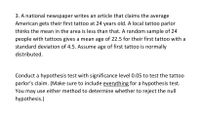 3. A national newspaper writes an article that claims the average
American gets their first tattoo at 24 years old. A local tattoo parlor
thinks the mean in the area is less than that. A random sample of 24
people with tattoos gives a mean age of 22.5 for their first tattoo with a
standard deviation of 4.5. Assume age of first tattoo is normally
distributed.
Conduct a hypothesis test with significance level 0.05 to test the tattoo
parlor's claim. (Make sure to include everything for a hypothesis test.
You may use either method to determine whether to reject the null
hypothesis.)
