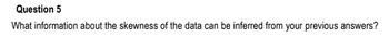 Question 5
What information about the skewness of the data can be inferred from your previous answers?