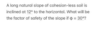 A long natural slope of
cohesion-less soil is
inclined at 12° to the horizontal. What will be
the factor of safety of the slope if $ = 30°?