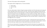 The name of this program will be LastProgram6.
This program will be a Doggy Day Care. The menu should be
1. Check in Dog
2. Check Out Dog
3. Exit
If the user selects option 1 (Check in Dog), the program will take in all of the information for the dog and
create a dog object (which will be stored in the array). All relevant input validation should be done for
the information entered. Once the dog object is created, the program should tell the user how much it
will be for the dog for the day. The Doggy Daycare can only contain up to 30 dogs. Before a new dog
object is created, the program should check that the number of current dog objects is less than 30 (Hint:
using the static field). If there are already 30 dogs, then if the user selects option 1, it should say "Sorry,
the Doggy Day Care is at capacity".
If the user selects option 2, it will ask for the owner's name. It will search the array for that name and
return the names of the dogs that the owner has checked in. This will check out those dogs (i.e. remove
them from the array). Figure out how to deal with the holes this will create in the array.
When the user selects option 3, the program should write all the information for any dogs left in the
array to a file named "YesterdaysLatePickups.txt". Bonus if you can replace Yesterday with the actual
date.
