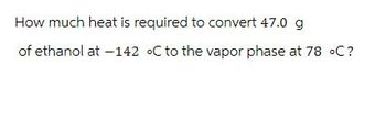 How much heat is required to convert 47.0 g
of ethanol at -142 °C to the vapor phase at 78 °C?