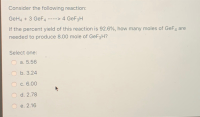 Tollowing
eaction:
GeH4 + 3 GeF4 ----> 4 GeF3H
If the percent yield of this reaction is 92.6%, how many moles of GeF4 are
needed to produce 8.00 mole of GEF3H?
Select one:
a. 5.56
b. 3.24
c. 6.00
d. 2.78
e. 2.16
