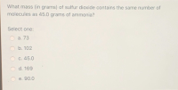 What mass (in grams) of sulfur dioxide contains the same number of
molecules as 45.0 grams of ammonia?
