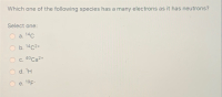 Which one of the following species has a many electrons as it has neutrons?
Select one:
а. 14с
b. 14c2+
с. 40 Са2+
d. 'H
e. 19F-
