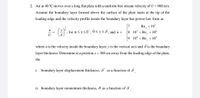 2. Air at 40 °C moves over a long flat plate with a uniform free stream velocity of U = 900 m/s.
Assume the boundary layer formed above the surface of the plate starts at the tip of the
leading edge and the velocity profile inside the boundary layer has power-law form as
Re, <107
8 10' < Re, <10*
7
- ().
for u Sx<U , 0<y<8, and n =
-=
U
9 10 < Re, <10°
where u is the velocity inside the boundary layer, y is the vertical axis and 8 is the boundary
layer thickness. Determine at a position x = 300 cm away from the leading edge of the plate,
the
i. boundary layer displacement thickness, &' as a function of 8
ii. boundary layer momentum thickness, 0 as a function of 8
