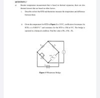 QUESTION 2 '
а)
Besides temperature measurement that is based on thermal expansion, there are also
thermal sensors that are based on other factors.
i.
Describe on how the RTD and thermistor measure the temperature and difference
between them.
ii.
Given the temperature for RTD in Figure 1 is 155°C, coefficient of resistance for
RTD, a is 0.0035°C'' and resistance for the RTD is 352 at 0°C. The bridge is
operated in a balanced condition. Find the value of R1, if R2= R3.
R3
R2
G
RTD
RRTD
Ri
E,
Figure 1 Wheatstone Bridge
