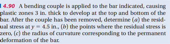 4.90 A bending couple is applied to the bar indicated, causing
plastic zones 3 in. thick to develop at the top and bottom of the
bar. After the couple has been removed, determine (a) the resid-
ual stress at y = 4.5 in., (b) the points where the residual stress is
zero, (c) the radius of curvature corresponding to the permanent
deformation of the bar.