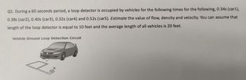 Q1. During a 60 seconds period, a loop detector is occupied by vehicles for the following times for the following, 0.34s (car1),
0.38s (car2), 0.40s (car3), 0.32s (car4) and 0.52s (car5). Estimate the value of flow, density and velocity. You can assume that
length of the loop detector is equal to 10 feet and the average length of all vehicles is 20 feet.
Vehicle Ground Loop Detection Circuit
Ż