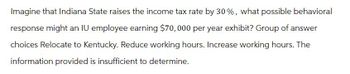 Imagine that Indiana State raises the income tax rate by 30%, what possible behavioral
response might an IU employee earning $70,000 per year exhibit? Group of answer
choices Relocate to Kentucky. Reduce working hours. Increase working hours. The
information provided is insufficient to determine.