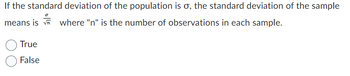 If the standard deviation of the population is σ, the standard deviation of the sample
means is where "n" is the number of observations in each sample.
True
False