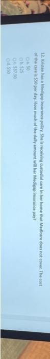 12. Kristen has a Medigap insurance policy. She is receiving custodial care in her home that Medicare does not cover. The cost
of the care is $50 per day. How much of the daily amount will her Medigap insurance pay?
0.50
Ob 525
OC 537.50
04.550