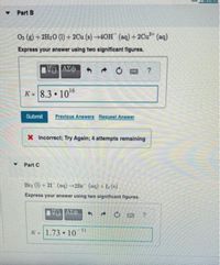 Part B
O2 (8) + 2H20 (1) + 2Cu (s)+40H (aq) +2Cu²* (aq)
Express your answer using two significant figures.
K- 8.3 • 1016
Submit
Previous Answere Request Answer
X Incorrect; Try Again; 4 attempts remaining
• Part C
Bra (1) + 21 (aq)→2Br (aq) + I2 (s)
Express your answer using two significant figures.
K-1.73 • 10
51
