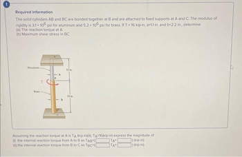 0
Required information
The solid cylinders AB and BC are bonded together at B and are attached to fixed supports at A and C. The modulus of
rigidity is 3.1 x 106 psi for aluminum and 5.2 x 106 psi for brass. If T = 16 kip in, a-1.1 in. and b=2.2 in., determine
(a) The reaction torque at A
(b) Maximum shear stress in BC
T
12
Assuming the reaction torque at A is TA (kip.in)(4). TA<16(kip.in) express the magnitude of
(1) the internal reaction torque from A to B as TAB ([
) (kip.in)
(i) the internal reaction torque from B to C as TBC
) (kip.in)
TA+
TA+