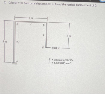 5) Calculate the horizontal displacement of B and the vertical displacement of D.
5m
B
21
-4 m-
I
1
D
200 kN
3 m
E = constant = 70 GPa
1 = 1,290 (106) mm*