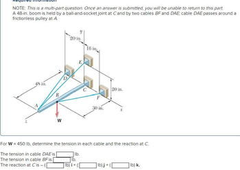 NOTE: This is a multi-part question. Once an answer is submitted, you will be unable to return to this part.
A 48-in. boom is held by a ball-and-socket joint at C and by two cables BF and DAE; cable DAE passes around a
frictionless pulley at A.
48 in.
B
W
D
Y
20 in.
E
lb) i +
16 in
F
30 in.
20 in.
For W = 450 lb, determine the tension in each cable and the reaction at C.
The tension in cable DAE is
The tension in cable BF is
lb.
lb.
The reaction at Cis-([
lb)j + (
X
lb) k.