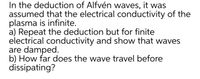 In the deduction of Alfvén waves, it was
assumed that the electrical conductivity of the
plasma is infinite.
a) Repeat the deduction but for finite
electrical conductivity and show that waves
are damped.
b) How far does the wave travel before
dissipating?
