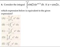 n/ 2
cos 2.x
6. Consider the integral sin(2x)e°s 2* dx. If u =
= cos2x,
which expression below is equivalent to the given
expression?
(A) -S e" du
(B) -2f e" du
(C) -S e* du
(D) S e* du
1
(E) 2f e" du
