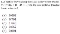 1. A particle moves along the x-axis with velocity model
v(t) = In(t +1) – 2t +1. Find the total distance traveled
from t = 0 tot= 2.
(A) 0.667
(B) 0.704
(c) 1.540
(D) 2.667
(E) 2.901
