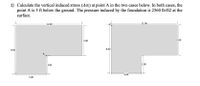 1) Calculate the vertical induced stress (Ao:) at point A in the two cases below. In both cases, the
point A is 5 ft below the ground. The pressure induced by the foundation is 2560 lb/ft2 at the
surface.
-11.00
-11.00-
5.00
5.00
8.00
8.00
A
3.00
3.00
5.00
5.00
