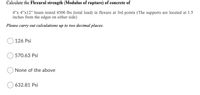 Calculate the Flexural strength (Modulus of rupture) of concrete of
4"x 4"x12" beam tested 4500 lbs (total load) in flexure at 3rd points (The supports are located at 1.5
inches from the edges on either side)
Please carry out calculations up to two decimal places.
126 Psi
570.63 Psi
None of the above
632.81 Psi
