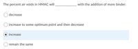 The percent air voids in HMAC will
with the addition of more binder.
decrease
increase to some optimum point and then decrease
increase
remain the same
