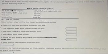 The charges to Work in Process-Assembly Department for a period, together with information concerning production, are as follows. All direct materials are placed in
process at the beginning of production.
Work in Process-Assembly Department
Bal., 30,000 unith 40% completed
Direct materials, 400,000 units @ $11.25
Direct labor
Factory overhead
Bal., 2 units, 30% completed
Cost per equivalent units of $11.25 for Direct Materials and $60.00 for Conversion Costs.
1,075,500 To Finished Goods, 406,000 units
4,500,000
4,012,000
20,060,000
a. Based on the above data, determine the different costs listed below.
1. Cost of beginning work in process inventory completed this period
2. Cost of units transferred to finished goods during the period
3. Cost of ending work in process inventory
4. Cost per unit of the completed beginning work in process inventory (Rounded to the
nearest cent.)
b. Did the production costs change from the preceding period?
0000
c. Assuming that the direct materials cost per unit did not change from the preceding period, did the conversion costs per equivalent unit increase, decrease, or remain
the same for the current period?
