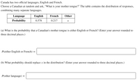 Canada has two official languages, English and French.
Choose a Canadian at random and ask, "What is your mother tongue?" The table contains the distribution of
responses,
combining many separate languages.
Language
English
French
Other
Probability
0.578
0.217
X
(a) What is the probability that a Canadian's mother tongue is either English or French? (Enter your answer rounded to
three decimal places.)
P(either English or French)
(b) What probability should replace x in the distribution? (Enter your answer rounded to three decimal places.)
P(other language)
