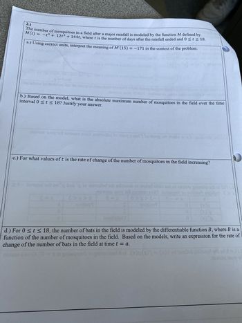 **Problem 2: Modeling Mosquito Population Dynamics**

The population of mosquitoes in a field after a major rainfall is modeled by the function \( M \) defined by:
\[ M(t) = -t^3 + 12t^2 + 144t \]
where \( t \) is the number of days after the rainfall ended and \( 0 \leq t \leq 18 \).

**a.) Interpretation of \( M'(15) = -171 \) in Context**

Using correct units, interpret the meaning of \( M'(15) = -171 \) in the context of the problem.

**Answer:** The value \( M'(15) = -171 \) indicates the rate of change of the number of mosquitoes in the field on the 15th day after the rainfall ended. Since the derivative is negative, it suggests that the mosquito population is decreasing. Specifically, there is a decrease of 171 mosquitoes per day on the 15th day after the rainfall.

**b.) Maximum Number of Mosquitoes**

Based on the model, what is the absolute maximum number of mosquitoes in the field over the time interval \( 0 \leq t \leq 18 \)? Justify your answer.

**Answer:** To find the absolute maximum number of mosquitoes, we need to determine the critical points of \( M(t) \) by finding \( t \) where \( M'(t) = 0 \) within the interval \( 0 \leq t \leq 18 \). Then, we evaluate \( M(t) \) at those critical points and at the endpoints \( t = 0 \) and \( t = 18 \).

\[ M(t) = -t^3 + 12t^2 + 144t \]
\[ M'(t) = -3t^2 + 24t + 144 \]
Setting \( M'(t) = 0 \):

\[ -3t^2 + 24t + 144 = 0 \]

Solving for \( t \):

\[ t = -4 \ \text{or} \ t = 12 \ \text{(only the positive time is relevant)} \]

Evaluate \( M(t) \) at \( t = 0 \), \( t = 12 \), and \( t = 18 \):

\[ M(0) = 0 \]
\[ M(12) = -12