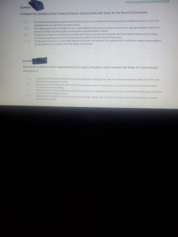 Question
Compare the functions of the Federal Reserve district banks with those for the Board of Governors.
O a
Ob
O c
Od
O a
Ob
The Federal Reserve district banks direct monetary policy and overlook the banking industry while the Board of Governors
Implement the policies from the district banks.
The Federal Reserve district banks set the target federal funds rate and oversee open market operations while the Board of
Governors direct monetary policy and set reserve requirements on banks.
Question
How do the instances when expansionary fiscal policy should be used compare with those for contractionary
fiscal policy?
Od
The Board of Governors set the discount rate and reserve requirements on banks while the Federal Reserve district banks
overlook the banking industry and implement the policies from the Board of Governors.
The Board of Governors set the target federal funds rate and overlook the banking industry while the Federal Reserve district
banks implement the policies from the Board of Governors.
Expansionary fiscal policy should be used to decrease the unemployment rate and contractionary fiscal policy should be used
when economic growth is too fast.
Expansionary fiscal policy should be used to increase government revenue and contractionary fiscal policy should be used to
increase consumer spending.
Expansionary fiscal policy should be used during recessi to help build the economy and contractionary fiscal policy should be
used when there is high inflation.
Expansionary fiscal policy should be used to combat high inflation and contractionary fiscal policy should be used to increase
government revenue.