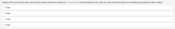 A dolphin dives down into the ocean and resurfaces along a path that is modeled by x² - 8x + 4y = 0, where the distances are in feet. How many feet is the dolphin from its starting point along the water's surface?
O 8 feet
O 6 feet
O4 feet
O 0 feet