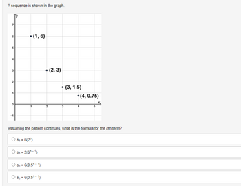 A sequence is shown in the graph.
7
2
1
0
-1
(1,6)
an = 2(6-1)
an = 6(0.50-1)
• (2, 3)
an = 6(0.5+1)
2
●
(3, 1.5)
Assuming the pattern continues, what is the formula for the nth term?
an = 6(2)
.(4, 0.75)
5