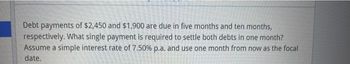 Debt payments of $2,450 and $1,900 are due in five months and ten months,
respectively. What single payment is required to settle both debts in one month?
Assume a simple interest rate of 7.50% p.a. and use one month from now as the focal
date.