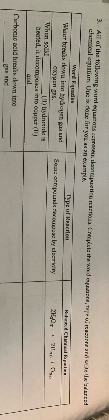 3. All of the following word equations represent decomposition reactions. Complete the word equations, type of reactions and write the balanced
chemical equation. One is done for you as an example.
Word Equation
Water breaks down into hydrogen gas and
oxygen gas.
When solid
(II) hydroxide is
heated, it decomposes into copper (II)
and
Carbonic acid breaks down into
gas and
Type of Reaction
Some compounds decompose by electricity
Balanced Chemical Equation
2H₂(g) + O₂(g)
2H₂O