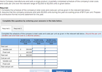 Harris Company manufactures and sells a single product. A partially completed schedule of the company's total costs
and costs per unit over the relevant range of 52,000 to 92,000 units is given below:
Required:
1. Complete the schedule of the company's total costs and costs per unit as given in the relevant tab below.
2. Assume that the company produces and sells 82,000 units during the year at a selling price of $11.11 per unit. Prepare
a contribution format Income statement for the year.
Complete this question by entering your answers in the tabs below.
Required 1 Required 2
Complete the schedule of the company's total costs and costs per unit as given in the relevant tab below. (Round the per unit
variable cost and fixed cost to 2 decimal places.)
Total cost:
Variable cost
Fixed cost
Total cost
Cost per unit:
Variable cost
Fixed cost
Total cost per unit
52,000 Units
Produced and
Sold
$
$
208,000
440,000
648,000
72,000 Units
Produced and
Sold
< Required 1
92,000 Units
Produced and
Sold
Required 2 >