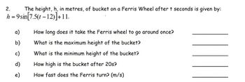 2.
h = 9
The height, h, in metres, of bucket on a Ferris Wheel after t seconds is given by:
sin[7.5(t-12)]+11.
a)
b)
c)
e)
How long does it take the Ferris wheel to go around once?
What is the maximum height of the bucket?
What is the minimum height of the bucket?
How high is the bucket after 20s?
How fast does the Ferris turn? (m/s)